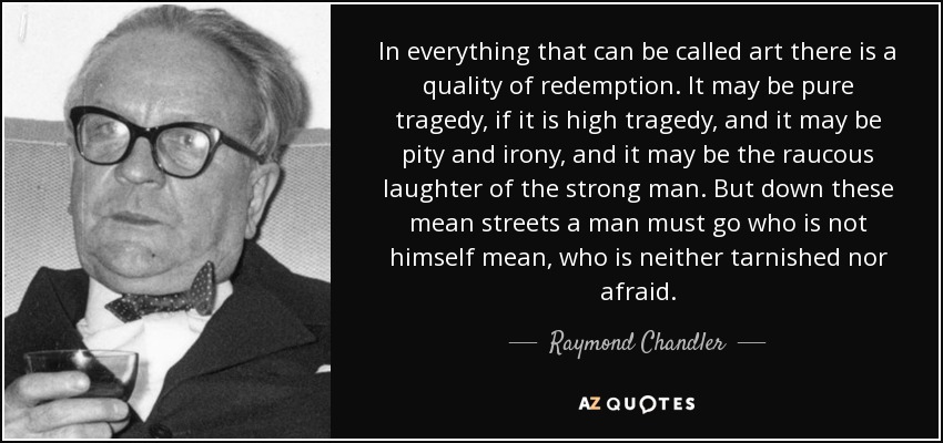 In everything that can be called art there is a quality of redemption. It may be pure tragedy, if it is high tragedy, and it may be pity and irony, and it may be the raucous laughter of the strong man. But down these mean streets a man must go who is not himself mean, who is neither tarnished nor afraid. - Raymond Chandler