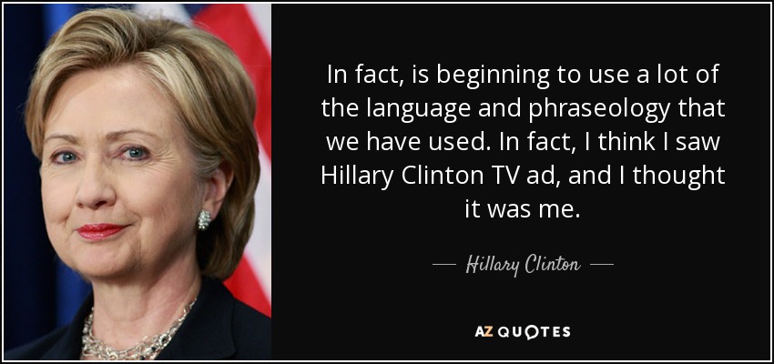 In fact, is beginning to use a lot of the language and phraseology that we have used. In fact, I think I saw Hillary Clinton TV ad, and I thought it was me. - Hillary Clinton