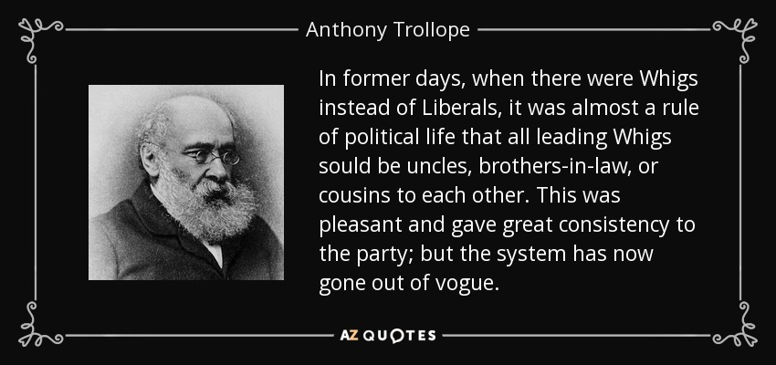 In former days, when there were Whigs instead of Liberals, it was almost a rule of political life that all leading Whigs sould be uncles, brothers-in-law, or cousins to each other. This was pleasant and gave great consistency to the party; but the system has now gone out of vogue. - Anthony Trollope