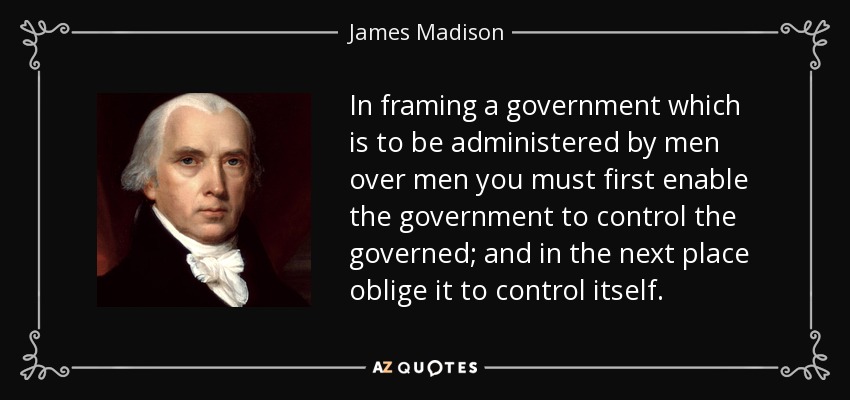 In framing a government which is to be administered by men over men you must first enable the government to control the governed; and in the next place oblige it to control itself. - James Madison