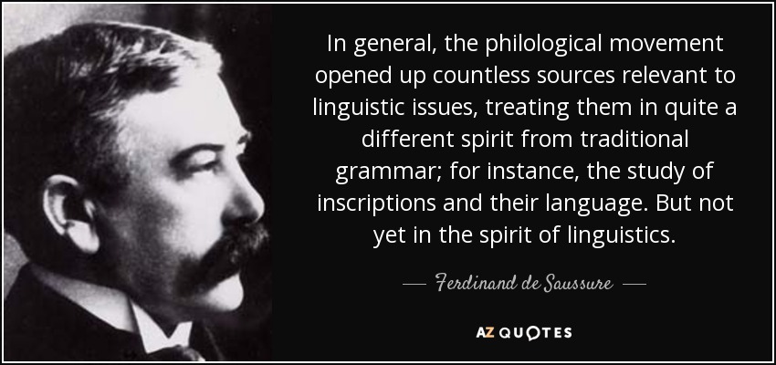 In general, the philological movement opened up countless sources relevant to linguistic issues, treating them in quite a different spirit from traditional grammar; for instance, the study of inscriptions and their language. But not yet in the spirit of linguistics. - Ferdinand de Saussure