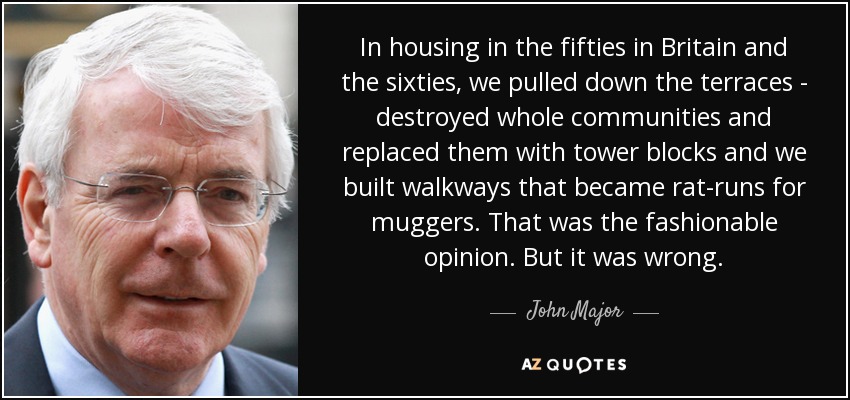 In housing in the fifties in Britain and the sixties, we pulled down the terraces - destroyed whole communities and replaced them with tower blocks and we built walkways that became rat-runs for muggers. That was the fashionable opinion. But it was wrong. - John Major