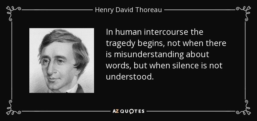 In human intercourse the tragedy begins, not when there is misunderstanding about words, but when silence is not understood. - Henry David Thoreau