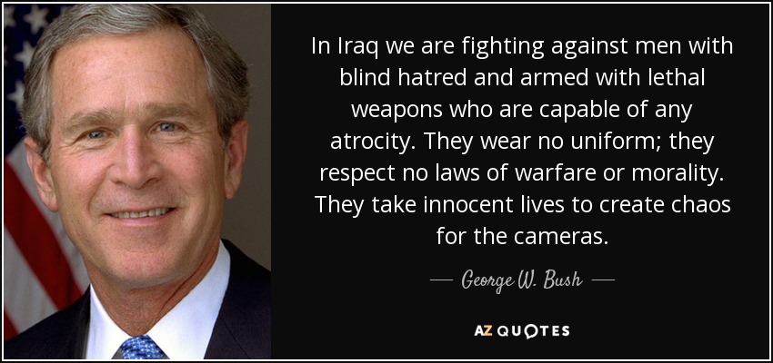In Iraq we are fighting against men with blind hatred and armed with lethal weapons who are capable of any atrocity. They wear no uniform; they respect no laws of warfare or morality. They take innocent lives to create chaos for the cameras. - George W. Bush