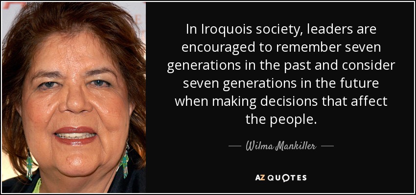 In Iroquois society, leaders are encouraged to remember seven generations in the past and consider seven generations in the future when making decisions that affect the people. - Wilma Mankiller