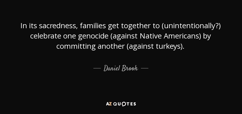 In its sacredness, families get together to (unintentionally?) celebrate one genocide (against Native Americans) by committing another (against turkeys). - Daniel Brook
