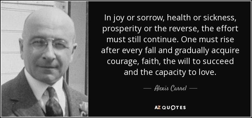 In joy or sorrow, health or sickness, prosperity or the reverse, the effort must still continue. One must rise after every fall and gradually acquire courage, faith, the will to succeed and the capacity to love. - Alexis Carrel