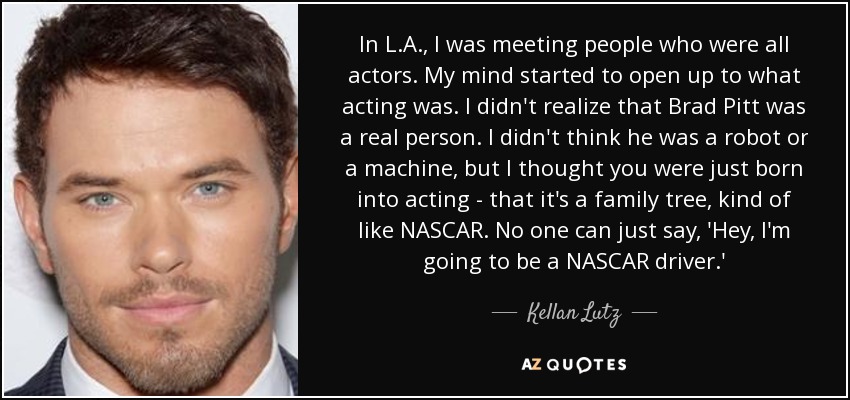 En Los Ángeles conocí a gente que eran todos actores. Mi mente empezó a abrirse a lo que era actuar. No sabía que Brad Pitt era una persona real. No creía que fuera un robot o una máquina, sino que nacías para actuar, que era un árbol genealógico, como la NASCAR. Nadie puede decir: "Oye, voy a ser piloto de NASCAR". - Kellan Lutz