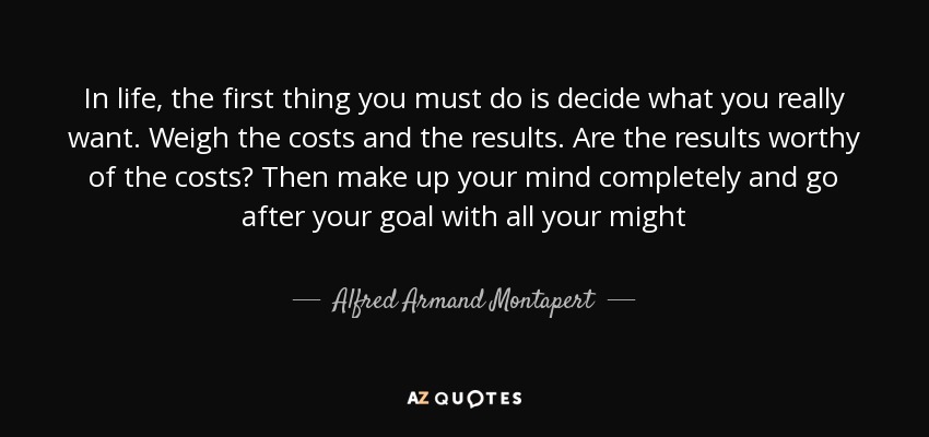 In life, the first thing you must do is decide what you really want. Weigh the costs and the results. Are the results worthy of the costs? Then make up your mind completely and go after your goal with all your might - Alfred Armand Montapert