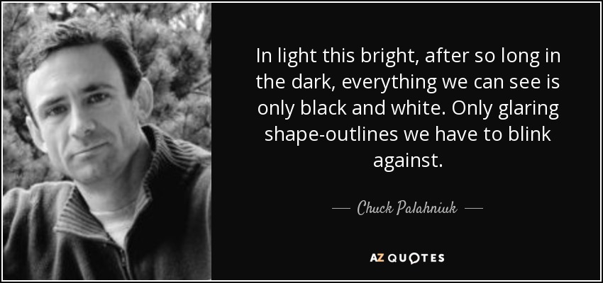 In light this bright, after so long in the dark, everything we can see is only black and white. Only glaring shape-outlines we have to blink against. - Chuck Palahniuk