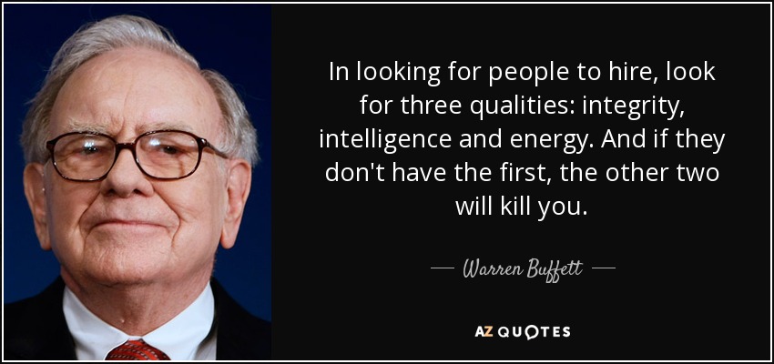 In looking for people to hire, look for three qualities: integrity, intelligence and energy. And if they don't have the first, the other two will kill you. - Warren Buffett