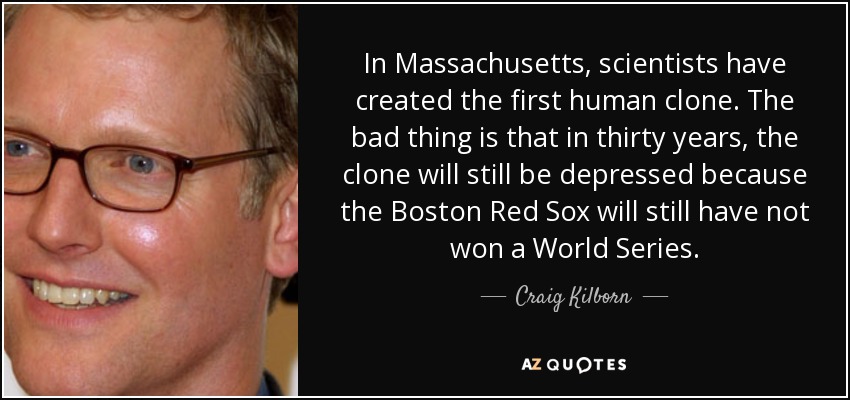 In Massachusetts, scientists have created the first human clone. The bad thing is that in thirty years, the clone will still be depressed because the Boston Red Sox will still have not won a World Series. - Craig Kilborn