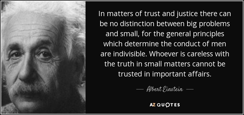 In matters of trust and justice there can be no distinction between big problems and small, for the general principles which determine the conduct of men are indivisible. Whoever is careless with the truth in small matters cannot be trusted in important affairs. - Albert Einstein