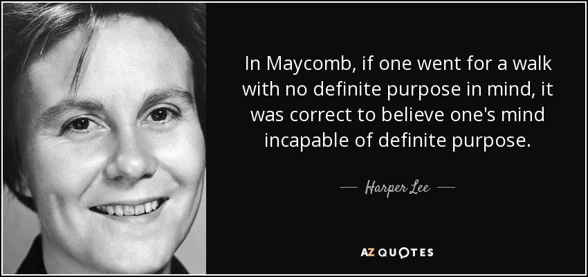 In Maycomb, if one went for a walk with no definite purpose in mind, it was correct to believe one's mind incapable of definite purpose. - Harper Lee