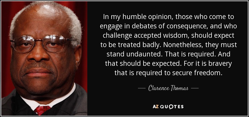 In my humble opinion, those who come to engage in debates of consequence, and who challenge accepted wisdom, should expect to be treated badly. Nonetheless, they must stand undaunted. That is required. And that should be expected. For it is bravery that is required to secure freedom. - Clarence Thomas