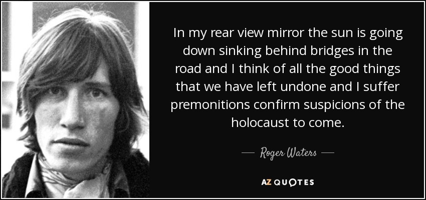 In my rear view mirror the sun is going down sinking behind bridges in the road and I think of all the good things that we have left undone and I suffer premonitions confirm suspicions of the holocaust to come. - Roger Waters