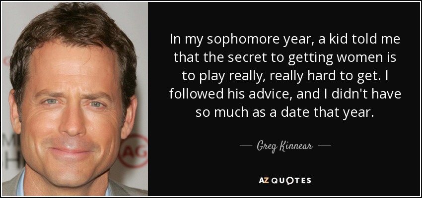 In my sophomore year, a kid told me that the secret to getting women is to play really, really hard to get. I followed his advice, and I didn't have so much as a date that year. - Greg Kinnear