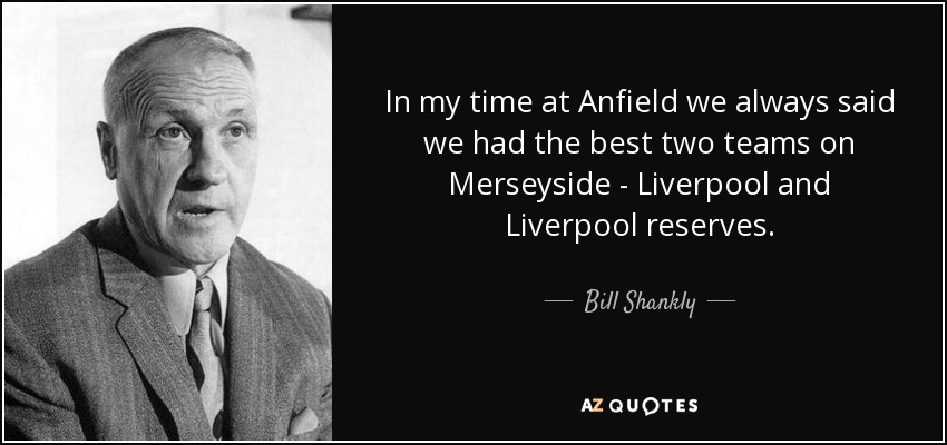 In my time at Anfield we always said we had the best two teams on Merseyside - Liverpool and Liverpool reserves. - Bill Shankly