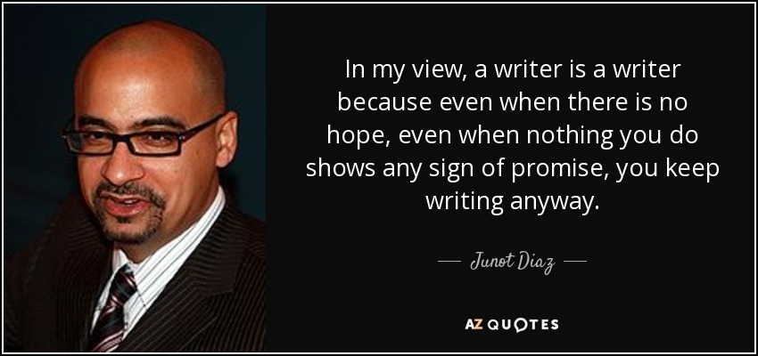 In my view, a writer is a writer because even when there is no hope, even when nothing you do shows any sign of promise, you keep writing anyway. - Junot Diaz