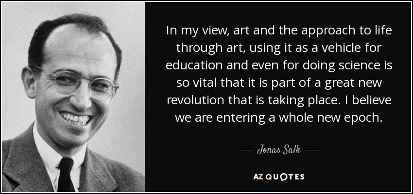 In my view, art and the approach to life through art, using it as a vehicle for education and even for doing science is so vital that it is part of a great new revolution that is taking place. I believe we are entering a whole new epoch. - Jonas Salk