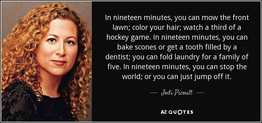 In nineteen minutes, you can mow the front lawn; color your hair; watch a third of a hockey game. In nineteen minutes, you can bake scones or get a tooth filled by a dentist; you can fold laundry for a family of five. In nineteen minutes, you can stop the world; or you can just jump off it. - Jodi Picoult