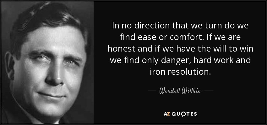In no direction that we turn do we find ease or comfort. If we are honest and if we have the will to win we find only danger, hard work and iron resolution. - Wendell Willkie