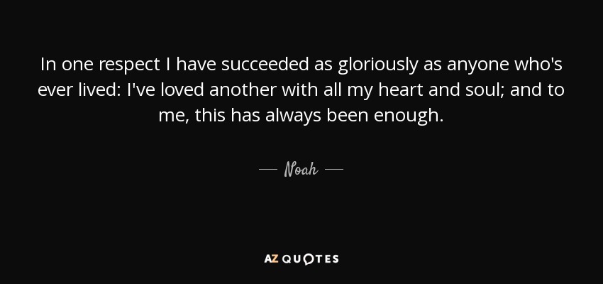 In one respect I have succeeded as gloriously as anyone who's ever lived: I've loved another with all my heart and soul; and to me, this has always been enough. - Noah