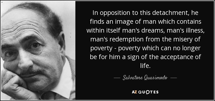 In opposition to this detachment, he finds an image of man which contains within itself man's dreams, man's illness, man's redemption from the misery of poverty - poverty which can no longer be for him a sign of the acceptance of life. - Salvatore Quasimodo
