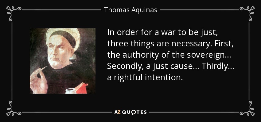 In order for a war to be just, three things are necessary. First, the authority of the sovereign... Secondly, a just cause... Thirdly... a rightful intention. - Thomas Aquinas