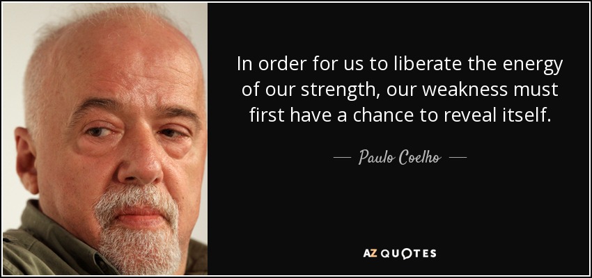 In order for us to liberate the energy of our strength, our weakness must first have a chance to reveal itself. - Paulo Coelho