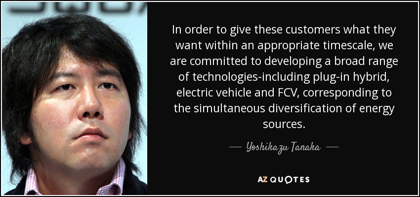 In order to give these customers what they want within an appropriate timescale, we are committed to developing a broad range of technologies-including plug-in hybrid, electric vehicle and FCV, corresponding to the simultaneous diversification of energy sources. - Yoshikazu Tanaka