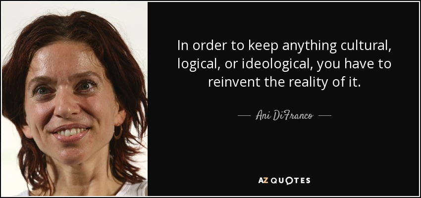 In order to keep anything cultural, logical, or ideological, you have to reinvent the reality of it. - Ani DiFranco