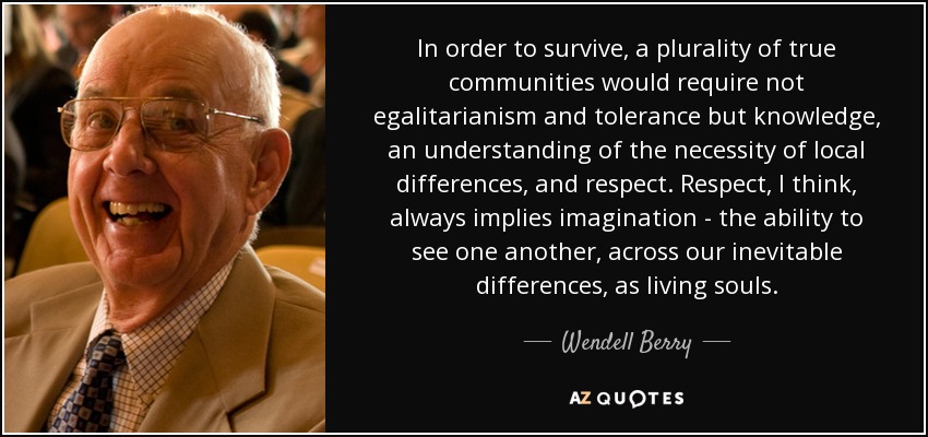 In order to survive, a plurality of true communities would require not egalitarianism and tolerance but knowledge, an understanding of the necessity of local differences, and respect. Respect, I think, always implies imagination - the ability to see one another, across our inevitable differences, as living souls. - Wendell Berry