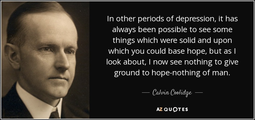 In other periods of depression, it has always been possible to see some things which were solid and upon which you could base hope, but as I look about, I now see nothing to give ground to hope-nothing of man. - Calvin Coolidge