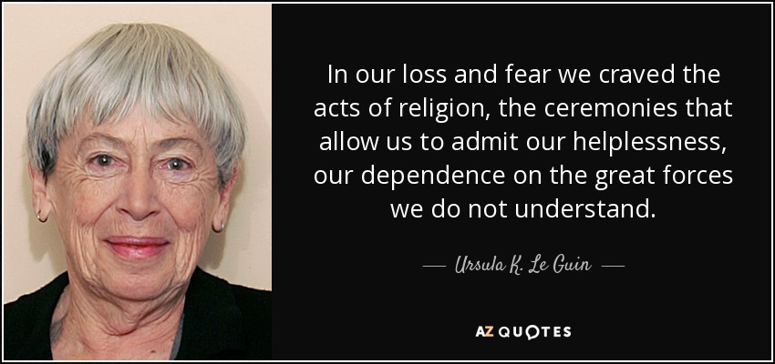 In our loss and fear we craved the acts of religion, the ceremonies that allow us to admit our helplessness, our dependence on the great forces we do not understand. - Ursula K. Le Guin