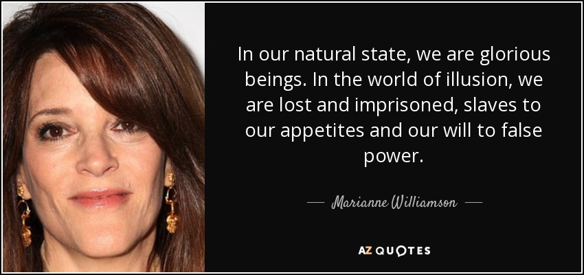 In our natural state, we are glorious beings. In the world of illusion, we are lost and imprisoned, slaves to our appetites and our will to false power. - Marianne Williamson
