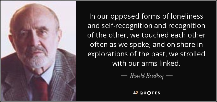 In our opposed forms of loneliness and self-recognition and recognition of the other, we touched each other often as we spoke; and on shore in explorations of the past, we strolled with our arms linked. - Harold Brodkey