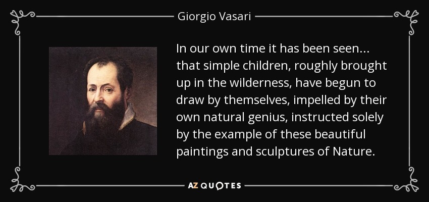 In our own time it has been seen... that simple children, roughly brought up in the wilderness, have begun to draw by themselves, impelled by their own natural genius, instructed solely by the example of these beautiful paintings and sculptures of Nature. - Giorgio Vasari
