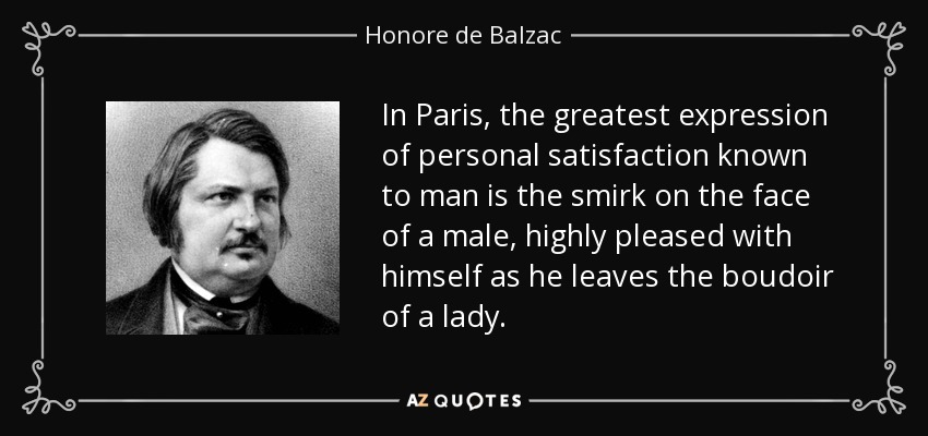 In Paris, the greatest expression of personal satisfaction known to man is the smirk on the face of a male, highly pleased with himself as he leaves the boudoir of a lady. - Honore de Balzac