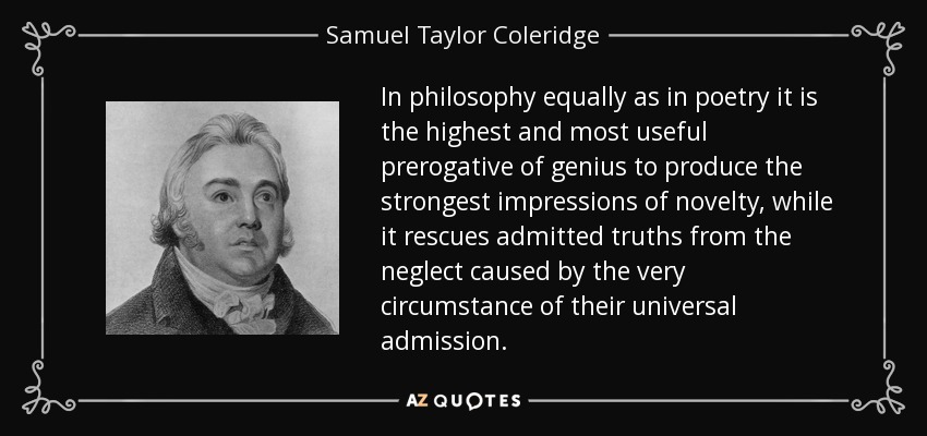 In philosophy equally as in poetry it is the highest and most useful prerogative of genius to produce the strongest impressions of novelty, while it rescues admitted truths from the neglect caused by the very circumstance of their universal admission. - Samuel Taylor Coleridge