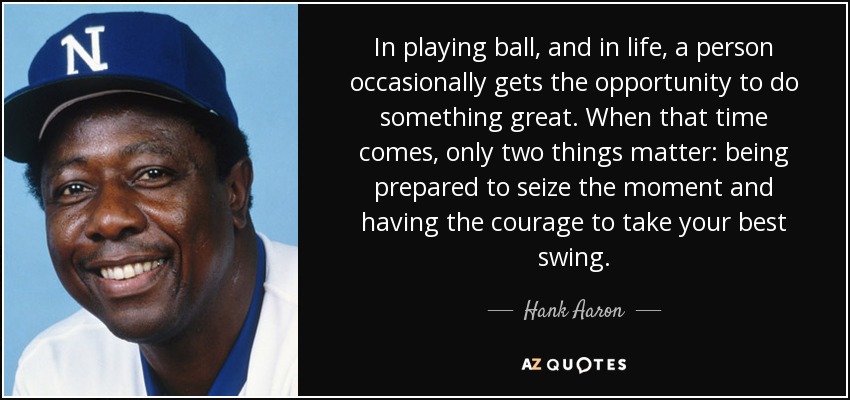 In playing ball, and in life, a person occasionally gets the opportunity to do something great. When that time comes, only two things matter: being prepared to seize the moment and having the courage to take your best swing. - Hank Aaron