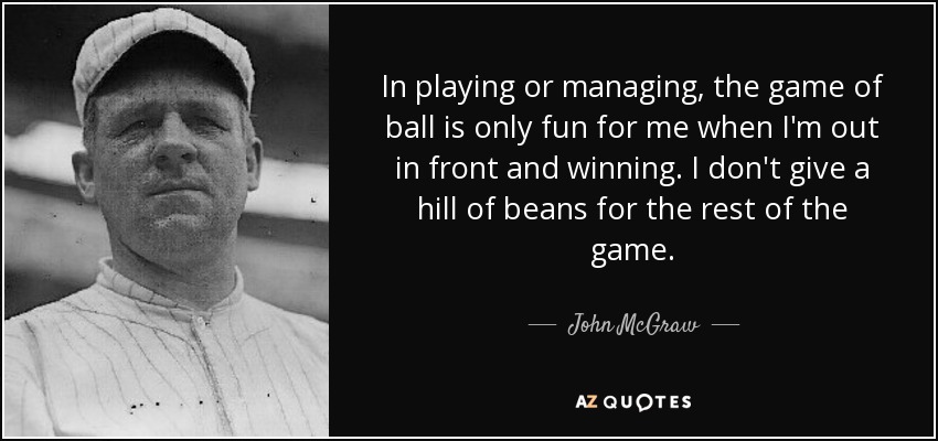 In playing or managing, the game of ball is only fun for me when I'm out in front and winning. I don't give a hill of beans for the rest of the game. - John McGraw