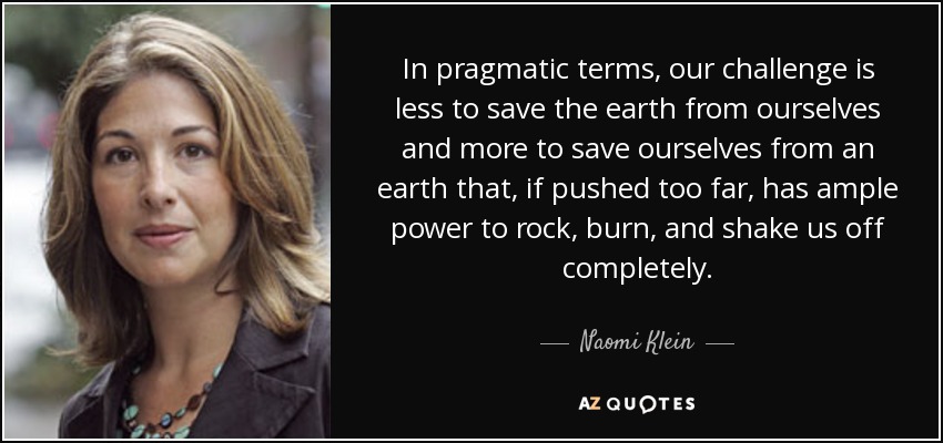 In pragmatic terms, our challenge is less to save the earth from ourselves and more to save ourselves from an earth that, if pushed too far, has ample power to rock, burn, and shake us off completely. - Naomi Klein