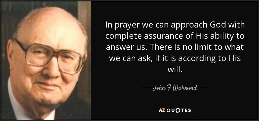In prayer we can approach God with complete assurance of His ability to answer us. There is no limit to what we can ask, if it is according to His will. - John F Walvoord