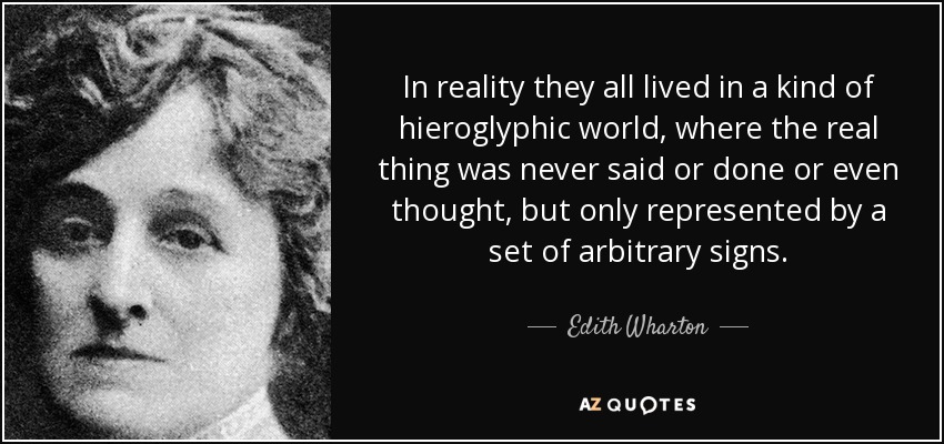 In reality they all lived in a kind of hieroglyphic world, where the real thing was never said or done or even thought, but only represented by a set of arbitrary signs. - Edith Wharton