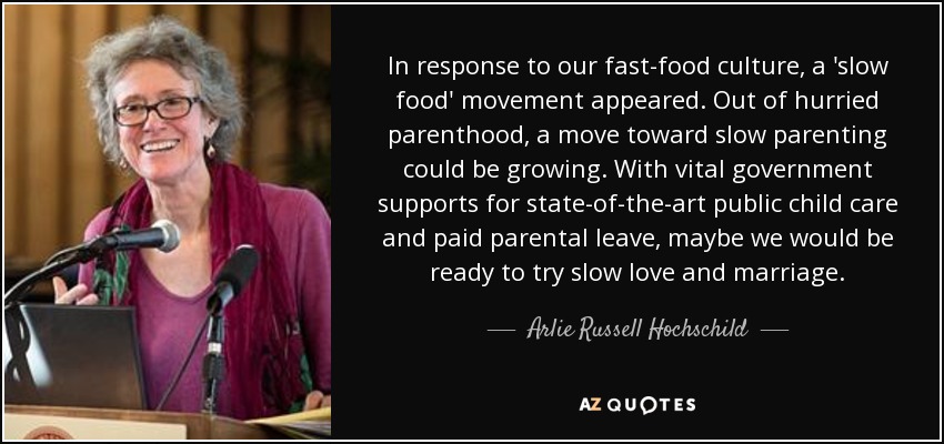In response to our fast-food culture, a 'slow food' movement appeared. Out of hurried parenthood, a move toward slow parenting could be growing. With vital government supports for state-of-the-art public child care and paid parental leave, maybe we would be ready to try slow love and marriage. - Arlie Russell Hochschild