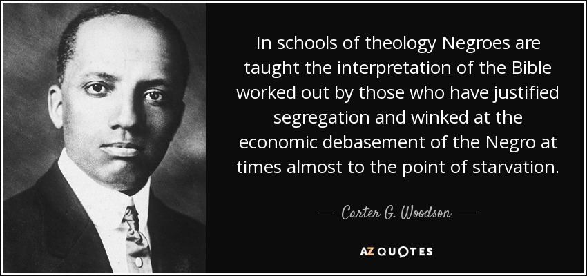 In schools of theology Negroes are taught the interpretation of the Bible worked out by those who have justified segregation and winked at the economic debasement of the Negro at times almost to the point of starvation. - Carter G. Woodson