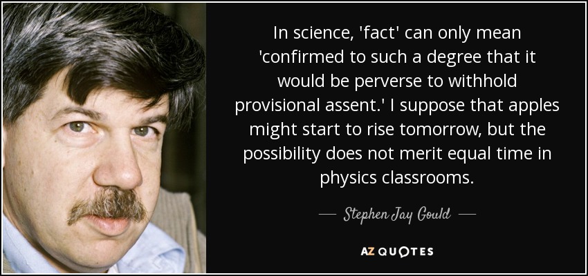 In science, 'fact' can only mean 'confirmed to such a degree that it would be perverse to withhold provisional assent.' I suppose that apples might start to rise tomorrow, but the possibility does not merit equal time in physics classrooms. - Stephen Jay Gould