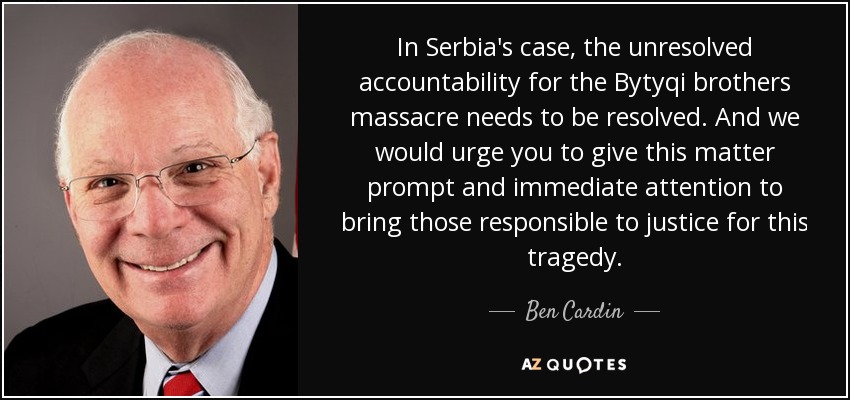 In Serbia's case, the unresolved accountability for the Bytyqi brothers massacre needs to be resolved. And we would urge you to give this matter prompt and immediate attention to bring those responsible to justice for this tragedy. - Ben Cardin