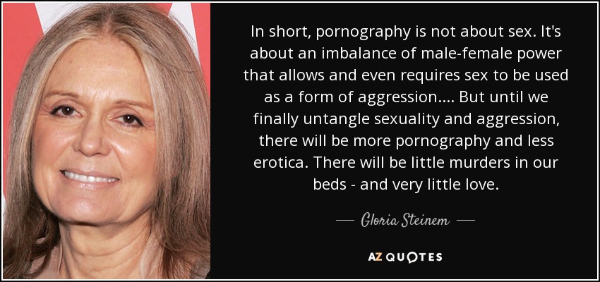 In short, pornography is not about sex. It's about an imbalance of male-female power that allows and even requires sex to be used as a form of aggression. ... But until we finally untangle sexuality and aggression, there will be more pornography and less erotica. There will be little murders in our beds - and very little love. - Gloria Steinem